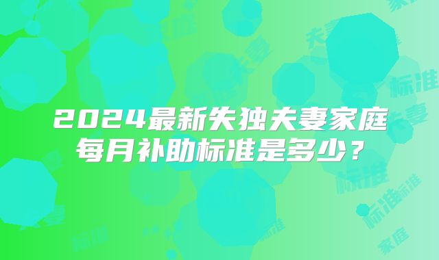 2024最新失独夫妻家庭每月补助标准是多少？