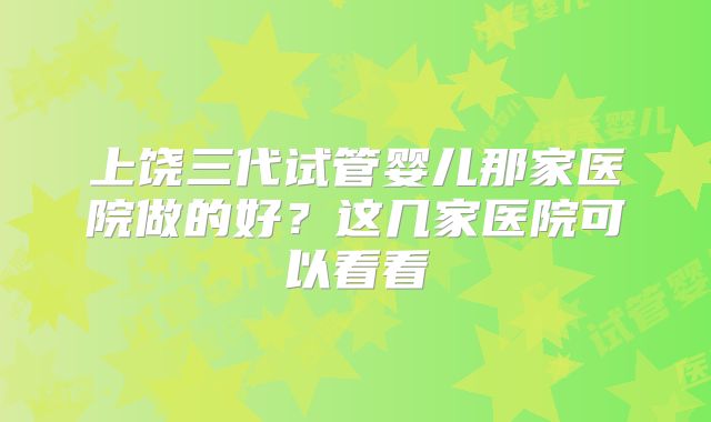 上饶三代试管婴儿那家医院做的好？这几家医院可以看看