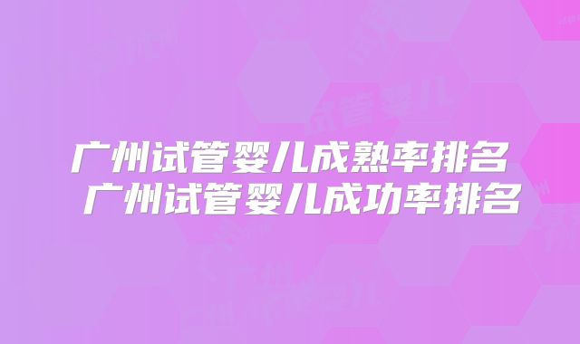 广州试管婴儿成熟率排名 广州试管婴儿成功率排名