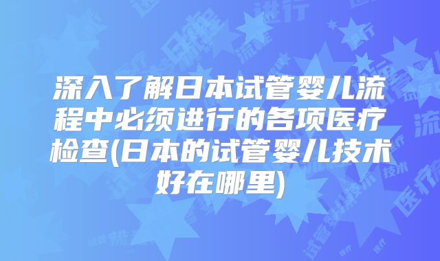 深入了解日本试管婴儿流程中必须进行的各项医疗检查(日本的试管婴儿技术好在哪里)