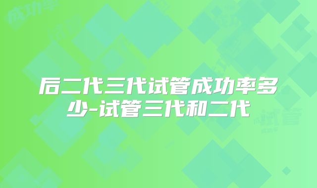 后二代三代试管成功率多少-试管三代和二代