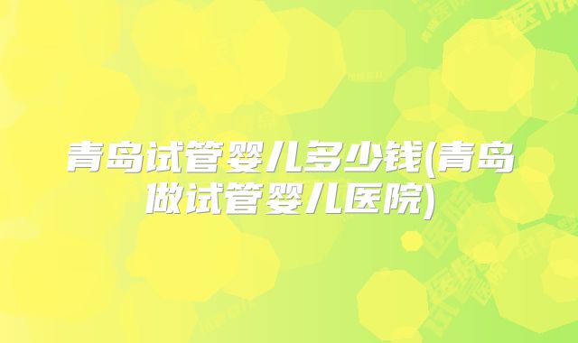 青岛试管婴儿多少钱(青岛做试管婴儿医院)