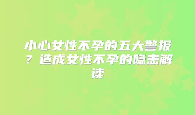小心女性不孕的五大警报?造成女性不孕的隐患解读