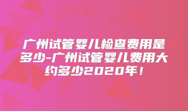 广州试管婴儿检查费用是多少-广州试管婴儿费用大约多少2020年！