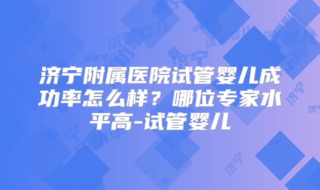 济宁附属医院试管婴儿成功率怎么样？哪位专家水平高-试管婴儿