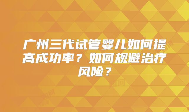 广州三代试管婴儿如何提高成功率？如何规避治疗风险？