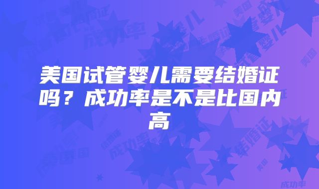 美国试管婴儿需要结婚证吗？成功率是不是比国内高