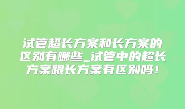 试管超长方案和长方案的区别有哪些_试管中的超长方案跟长方案有区别吗！