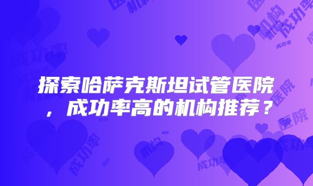 探索哈萨克斯坦试管医院,成功率高的机构推荐?