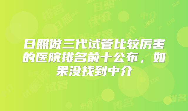 日照做三代试管比较厉害的医院排名前十公布,如果没找到中介