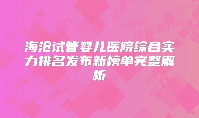海沧试管婴儿医院综合实力排名发布新榜单完整解析