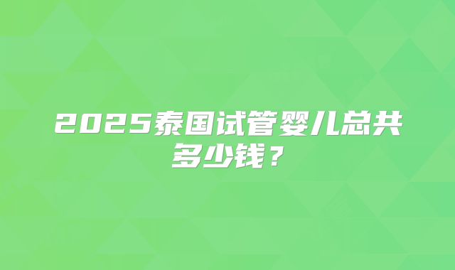 2025泰国试管婴儿总共多少钱?