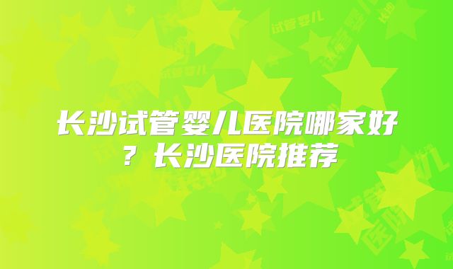 长沙试管婴儿医院哪家好？长沙医院推荐