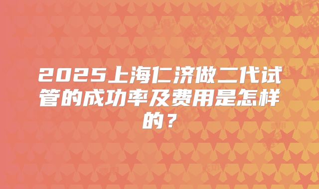 2025上海仁济做二代试管的成功率及费用是怎样的？