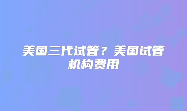 美国三代试管？美国试管机构费用