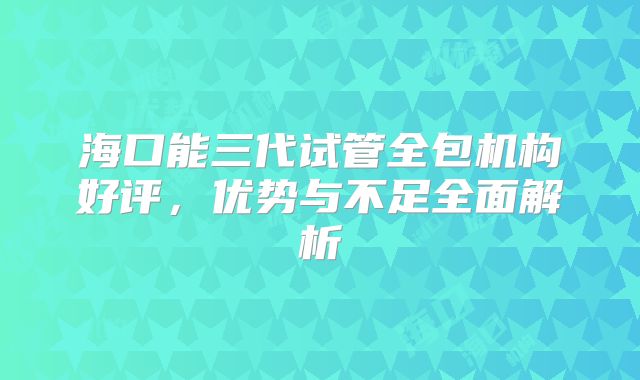 海口能三代试管全包机构好评，优势与不足全面解析