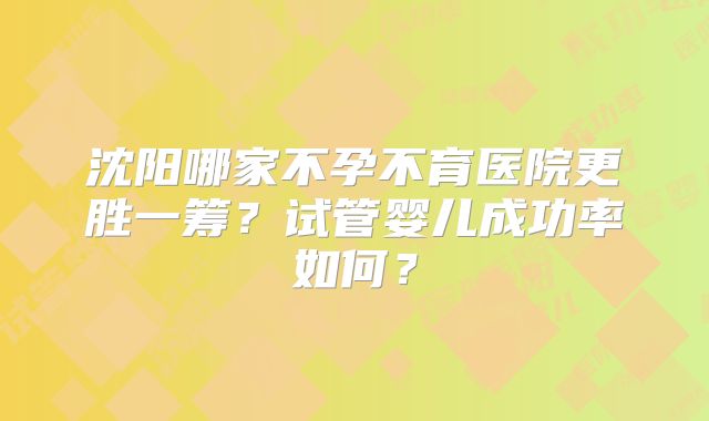 沈阳哪家不孕不育医院更胜一筹?试管婴儿成功率如何?