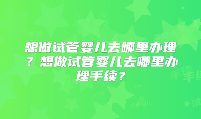 想做试管婴儿去哪里办理？想做试管婴儿去哪里办理手续？