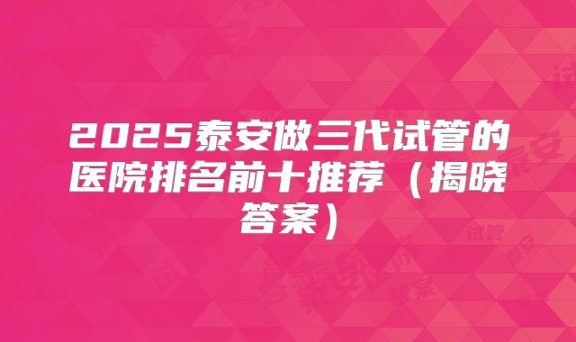 2025泰安做三代试管的医院排名前十推荐（揭晓答案）