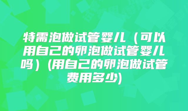 特需泡做试管婴儿(可以用自己的卵泡做试管婴儿吗)(用自己的卵泡做试管费用多少)
