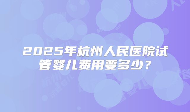 2025年杭州人民医院试管婴儿费用要多少?