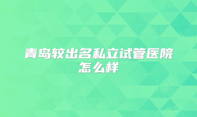 青岛较出名私立试管医院怎么样