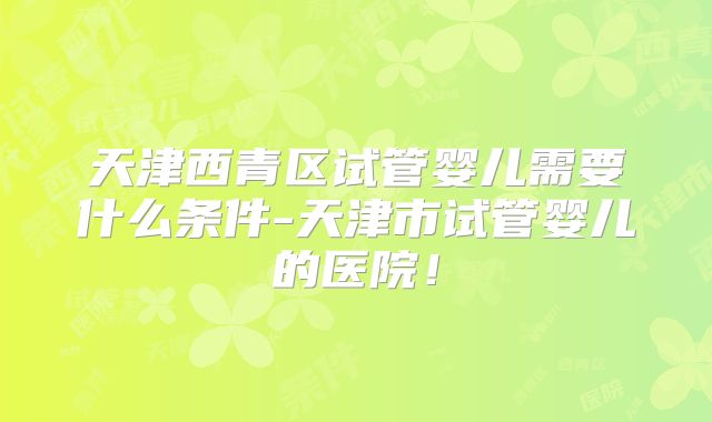 天津西青区试管婴儿需要什么条件-天津市试管婴儿的医院！