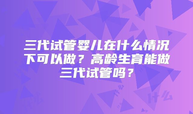 三代试管婴儿在什么情况下可以做？高龄生育能做三代试管吗？