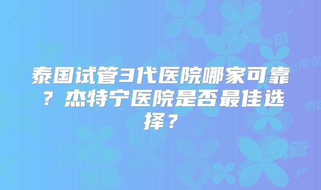 泰国试管3代医院哪家可靠？杰特宁医院是否最佳选择？