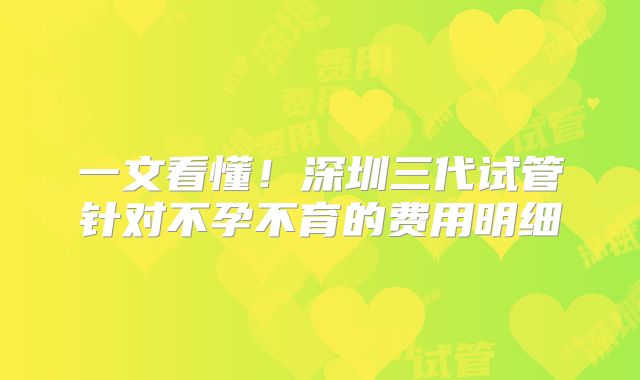 一文看懂！深圳三代试管针对不孕不育的费用明细