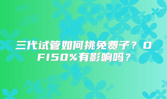 三代试管如何挑免费子？DFI50%有影响吗？