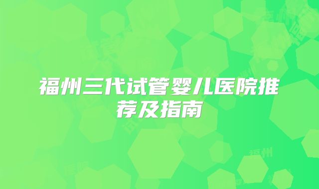 福州三代试管婴儿医院推荐及指南