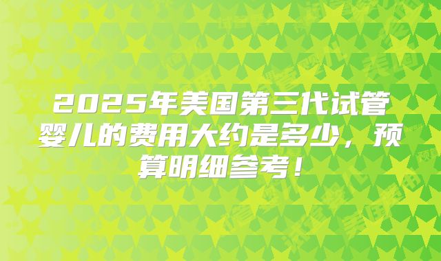 2025年美国第三代试管婴儿的费用大约是多少，预算明细参考！