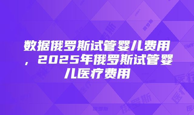 数据俄罗斯试管婴儿费用,2025年俄罗斯试管婴儿医疗费用