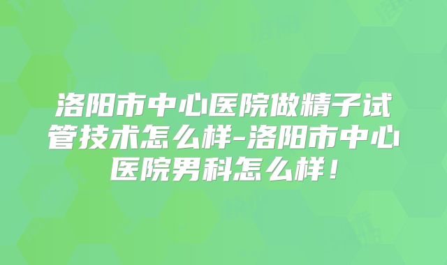 洛阳市中心医院做精子试管技术怎么样-洛阳市中心医院男科怎么样！