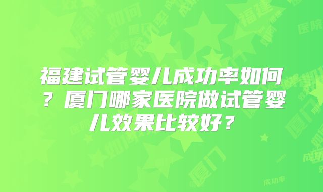 福建试管婴儿成功率如何？厦门哪家医院做试管婴儿效果比较好？