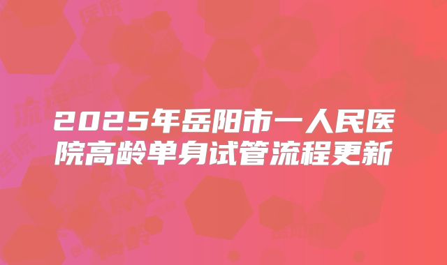 2025年岳阳市一人民医院高龄单身试管流程更新