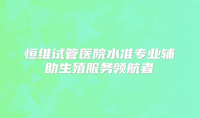 恒维试管医院水准专业辅助生殖服务领航者