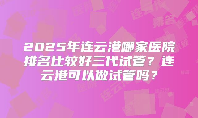 2025年连云港哪家医院排名比较好三代试管？连云港可以做试管吗？