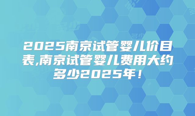2025南京试管婴儿价目表,南京试管婴儿费用大约多少2025年！