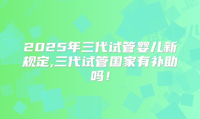 2025年三代试管婴儿新规定,三代试管国家有补助吗！