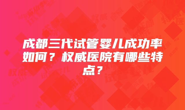 成都三代试管婴儿成功率如何？权威医院有哪些特点？