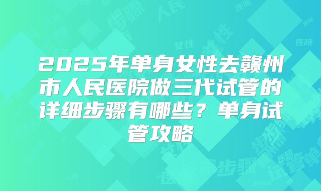2025年单身女性去赣州市人民医院做三代试管的详细步骤有哪些？单身试管攻略