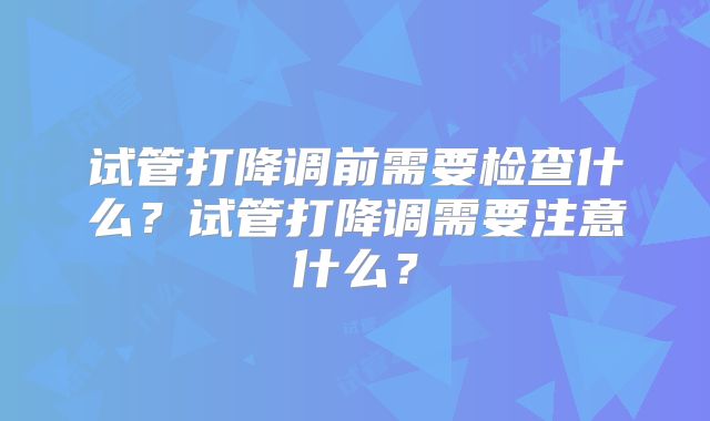 试管打降调前需要检查什么？试管打降调需要注意什么？