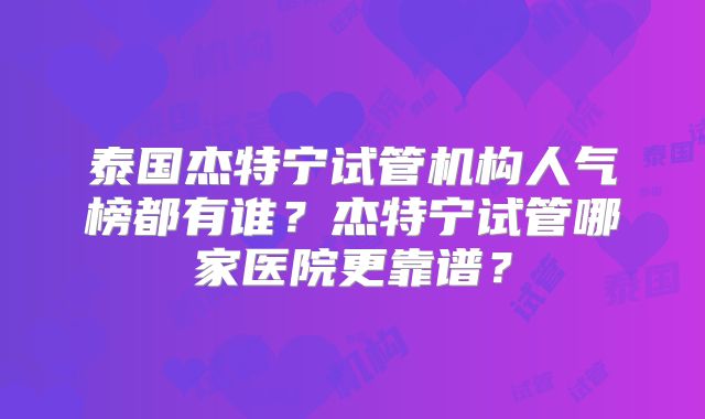 泰国杰特宁试管机构人气榜都有谁？杰特宁试管哪家医院更靠谱？