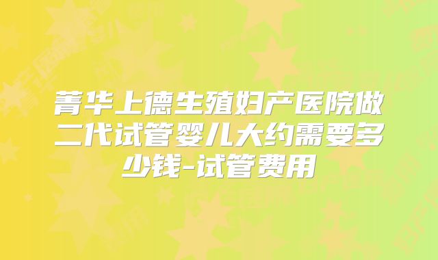 菁华上德生殖妇产医院做二代试管婴儿大约需要多少钱-试管费用