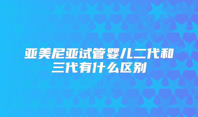亚美尼亚试管婴儿二代和三代有什么区别