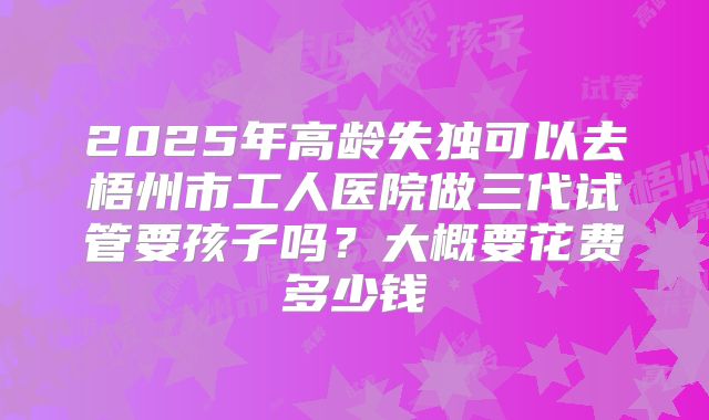 2025年高龄失独可以去梧州市工人医院做三代试管要孩子吗?大概要花费多少钱