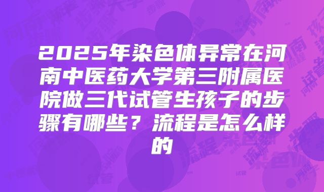 2025年染色体异常在河南中医药大学第三附属医院做三代试管生孩子的步骤有哪些？流程是怎么样的