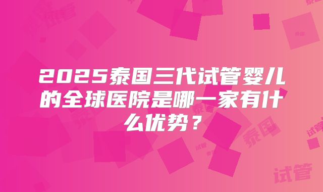 2025泰国三代试管婴儿的全球医院是哪一家有什么优势？